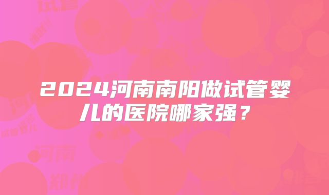 2024河南南阳做试管婴儿的医院哪家强?