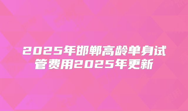 2025年邯郸高龄单身试管费用2025年更新