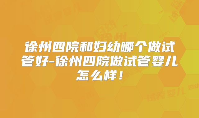 徐州四院和妇幼哪个做试管好-徐州四院做试管婴儿怎么样！