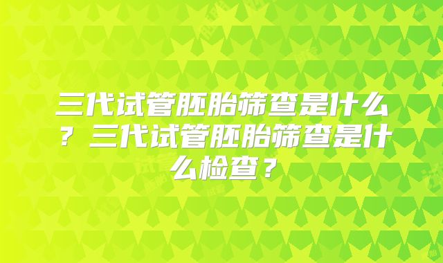 三代试管胚胎筛查是什么？三代试管胚胎筛查是什么检查？