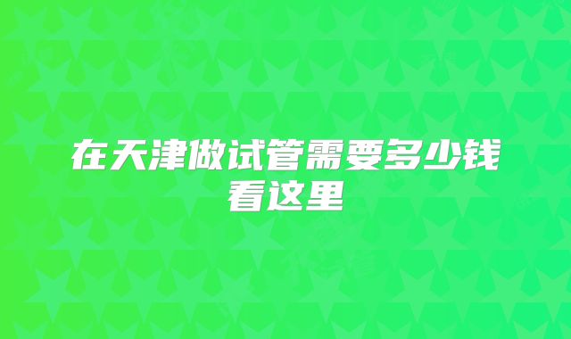 在天津做试管需要多少钱看这里