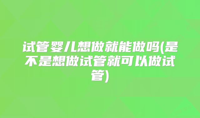 试管婴儿想做就能做吗(是不是想做试管就可以做试管)