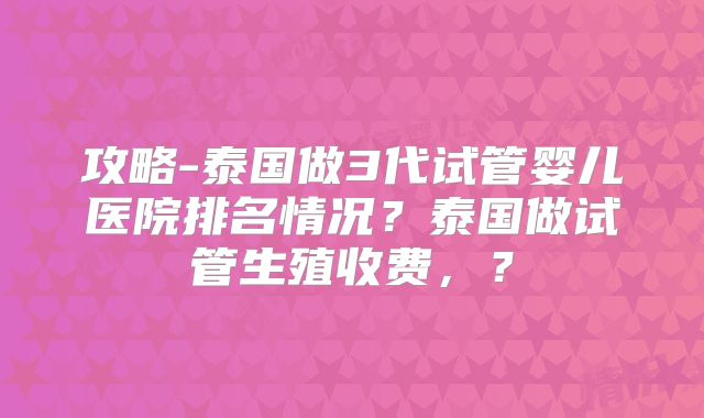 攻略-泰国做3代试管婴儿医院排名情况？泰国做试管生殖收费，？