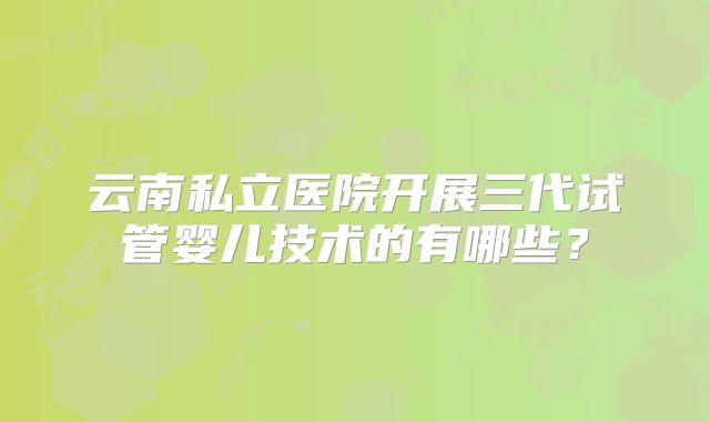 云南私立医院开展三代试管婴儿技术的有哪些？