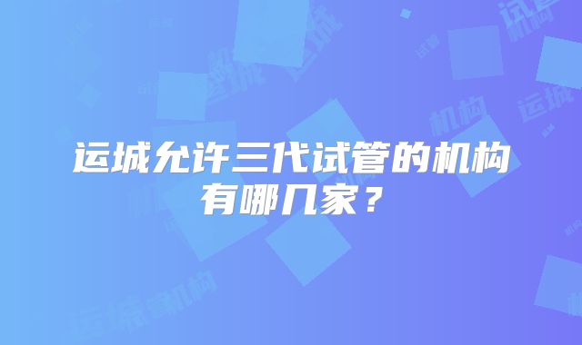 运城允许三代试管的机构有哪几家？