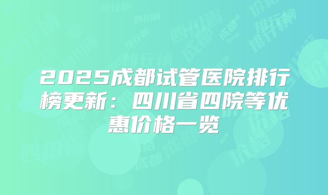 2025成都试管医院排行榜更新：四川省四院等优惠价格一览