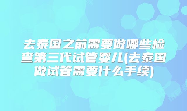 去泰国之前需要做哪些检查第三代试管婴儿(去泰国做试管需要什么手续)