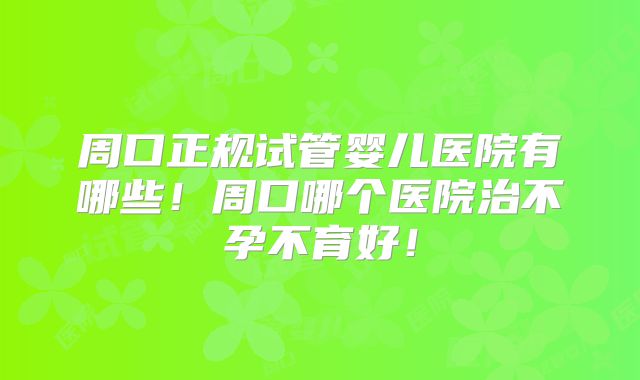 周口正规试管婴儿医院有哪些！周口哪个医院治不孕不育好！