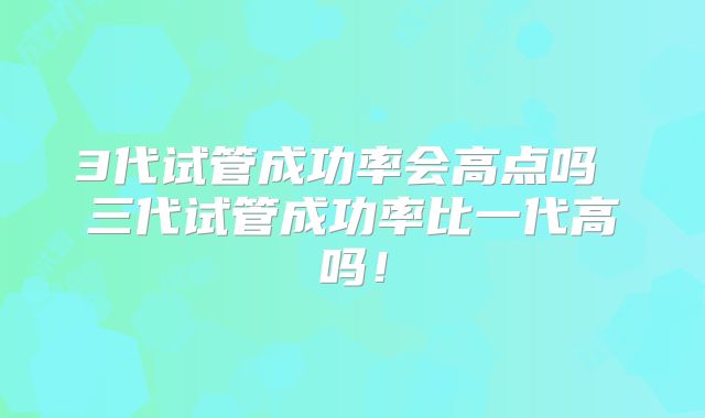 3代试管成功率会高点吗 三代试管成功率比一代高吗！