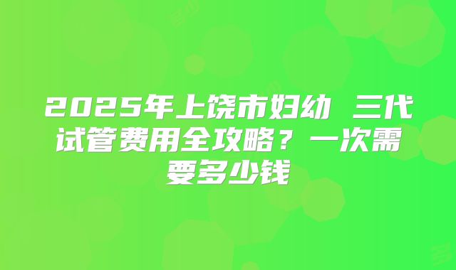 2025年上饶市妇幼 三代试管费用全攻略?一次需要多少钱
