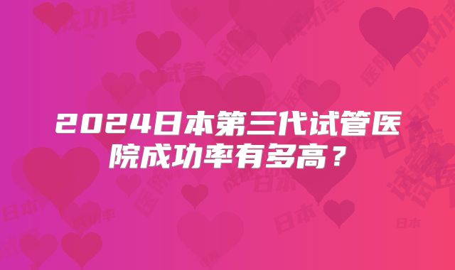 2024日本第三代试管医院成功率有多高？