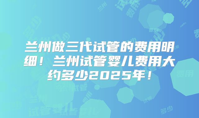 兰州做三代试管的费用明细！兰州试管婴儿费用大约多少2025年！