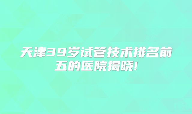 天津39岁试管技术排名前五的医院揭晓!