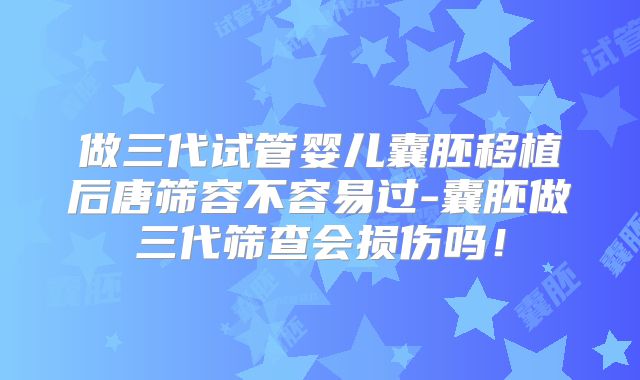 做三代试管婴儿囊胚移植后唐筛容不容易过-囊胚做三代筛查会损伤吗!