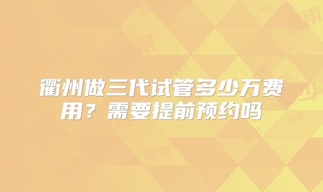 衢州做三代试管多少万费用?需要提前预约吗