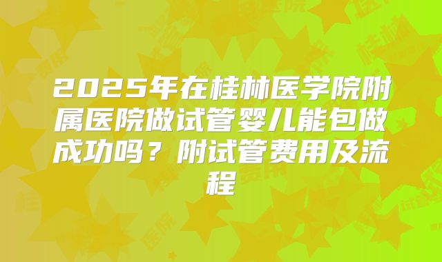 2025年在桂林医学院附属医院做试管婴儿能包做成功吗？附试管费用及流程