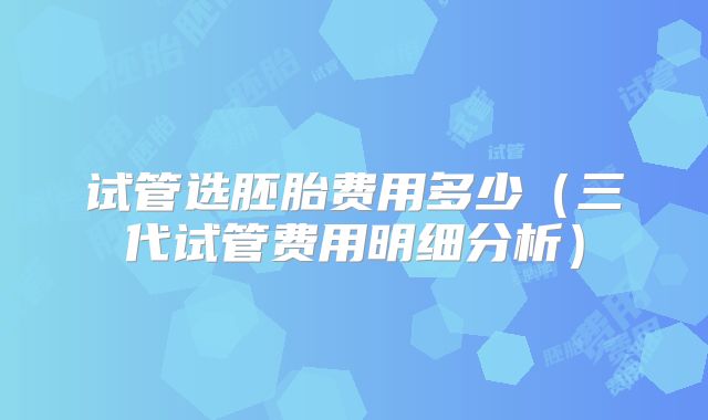 试管选胚胎费用多少（三代试管费用明细分析）