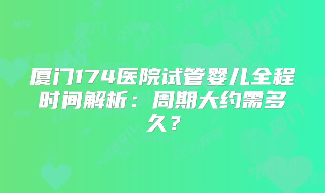 厦门174医院试管婴儿全程时间解析：周期大约需多久？