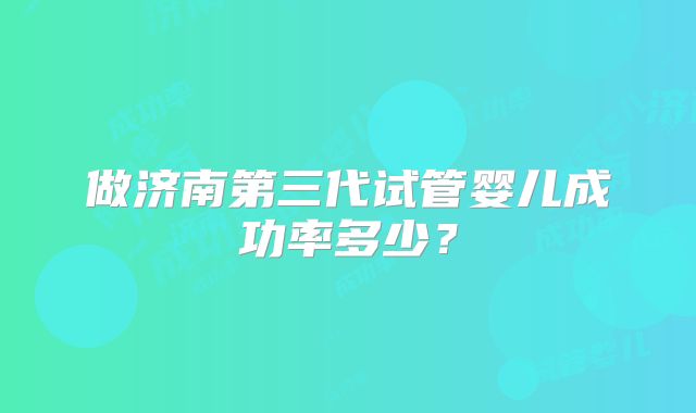做济南第三代试管婴儿成功率多少？