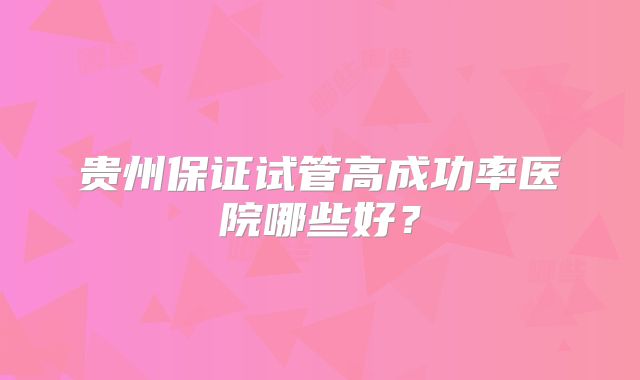 贵州保证试管高成功率医院哪些好?