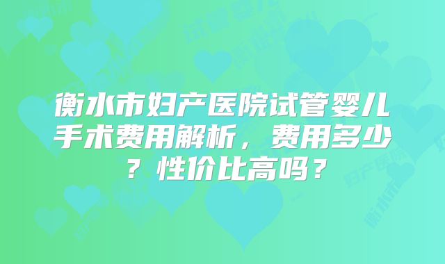 衡水市妇产医院试管婴儿手术费用解析，费用多少？性价比高吗？