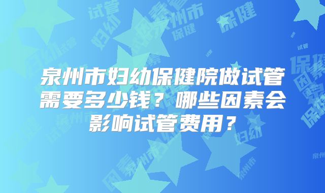 泉州市妇幼保健院做试管需要多少钱？哪些因素会影响试管费用？