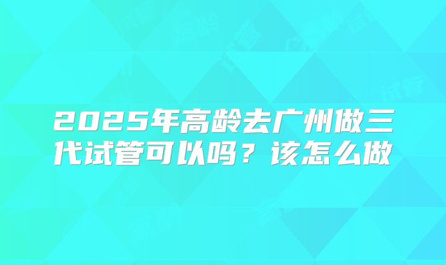 2025年高龄去广州做三代试管可以吗？该怎么做