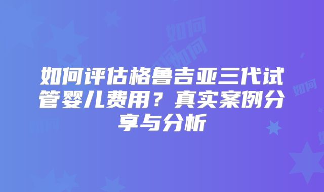 如何评估格鲁吉亚三代试管婴儿费用?真实案例分享与分析