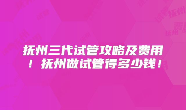 抚州三代试管攻略及费用!抚州做试管得多少钱!