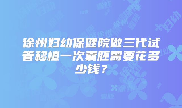 徐州妇幼保健院做三代试管移植一次囊胚需要花多少钱？