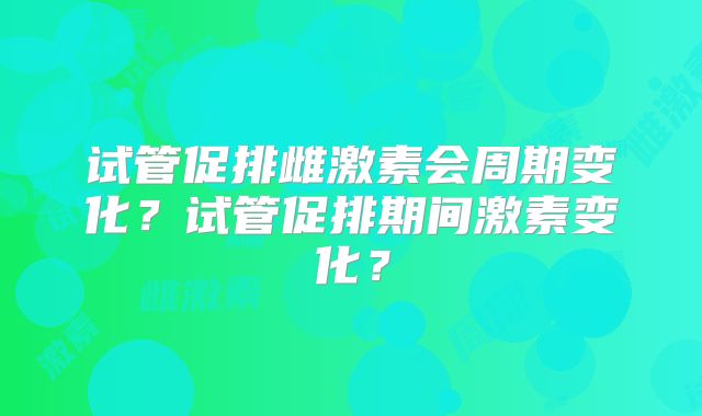 试管促排雌激素会周期变化？试管促排期间激素变化？