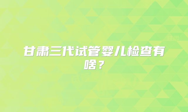 甘肃三代试管婴儿检查有啥？