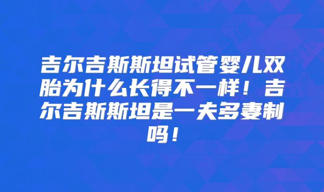 吉尔吉斯斯坦试管婴儿双胎为什么长得不一样！吉尔吉斯斯坦是一夫多妻制吗！