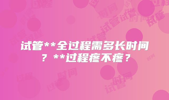 试管**全过程需多长时间?**过程疼不疼?