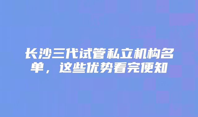 长沙三代试管私立机构名单,这些优势看完便知