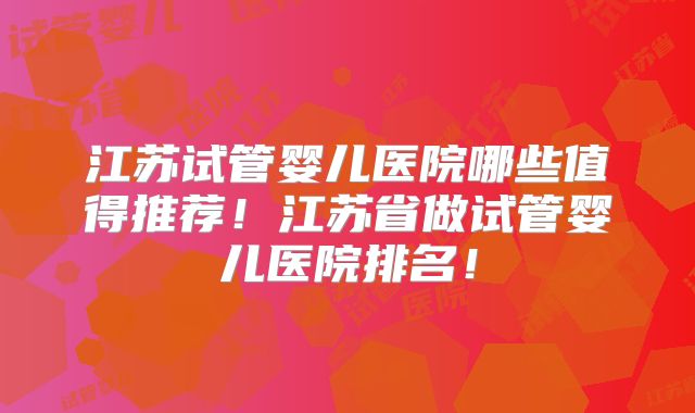 江苏试管婴儿医院哪些值得推荐！江苏省做试管婴儿医院排名！