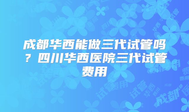 成都华西能做三代试管吗？四川华西医院三代试管费用