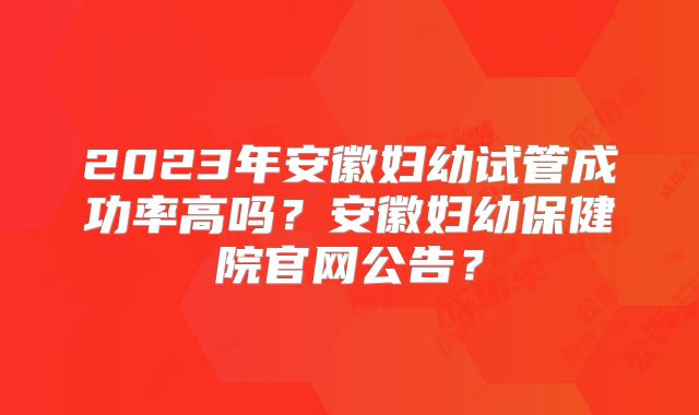2023年安徽妇幼试管成功率高吗？安徽妇幼保健院官网公告？