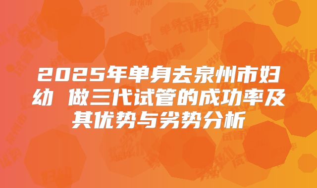 2025年单身去泉州市妇幼 做三代试管的成功率及其优势与劣势分析
