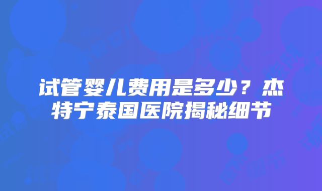 试管婴儿费用是多少?杰特宁泰国医院揭秘细节