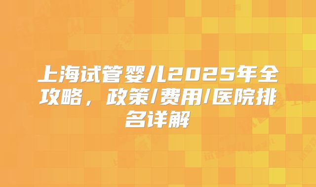 上海试管婴儿2025年全攻略,政策/费用/医院排名详解