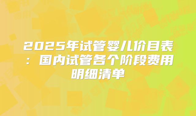 2025年试管婴儿价目表：国内试管各个阶段费用明细清单