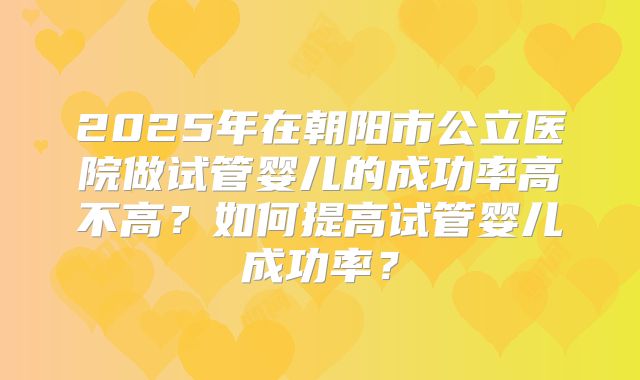 2025年在朝阳市公立医院做试管婴儿的成功率高不高？如何提高试管婴儿成功率？