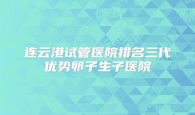 连云港试管医院排名三代优势卵子生子医院