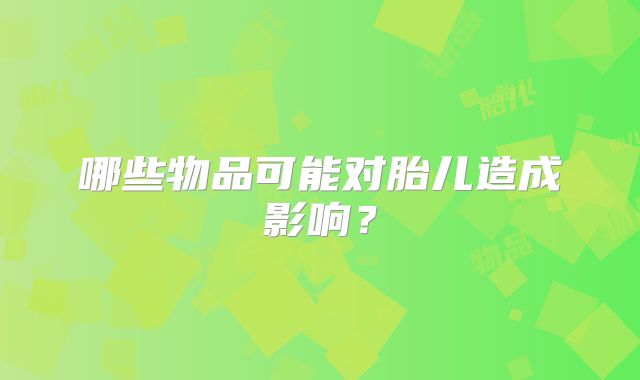 哪些物品可能对胎儿造成影响？