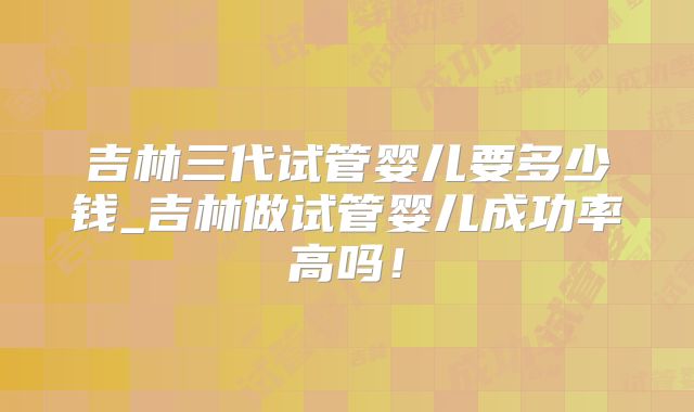 吉林三代试管婴儿要多少钱_吉林做试管婴儿成功率高吗!