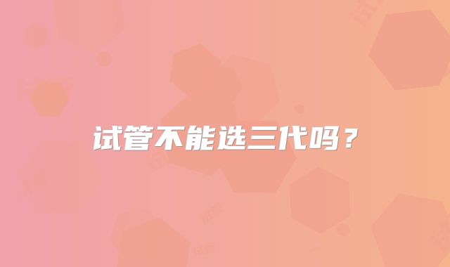 试管不能选三代吗？