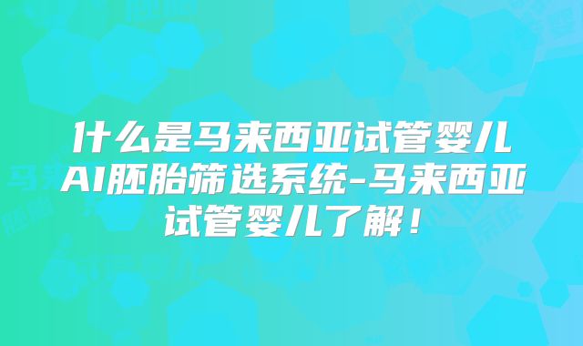 什么是马来西亚试管婴儿AI胚胎筛选系统-马来西亚试管婴儿了解！