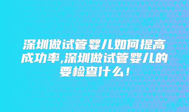 深圳做试管婴儿如何提高成功率,深圳做试管婴儿的要检查什么!