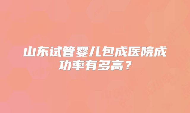 山东试管婴儿包成医院成功率有多高?